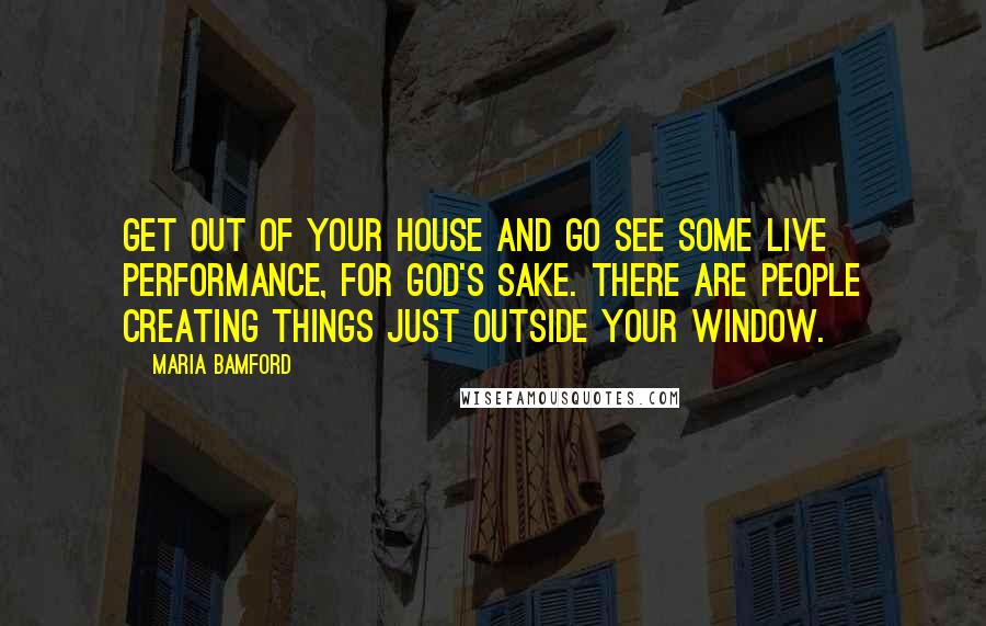 Maria Bamford Quotes: Get out of your house and go see some live performance, for God's sake. There are people creating things just outside your window.