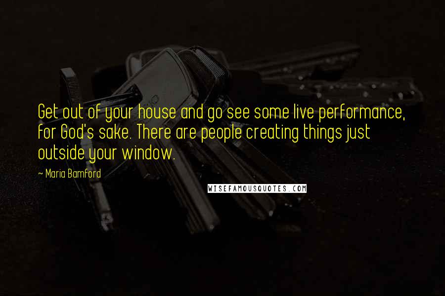 Maria Bamford Quotes: Get out of your house and go see some live performance, for God's sake. There are people creating things just outside your window.