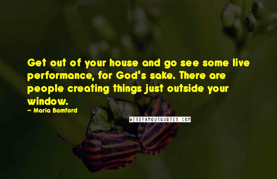 Maria Bamford Quotes: Get out of your house and go see some live performance, for God's sake. There are people creating things just outside your window.