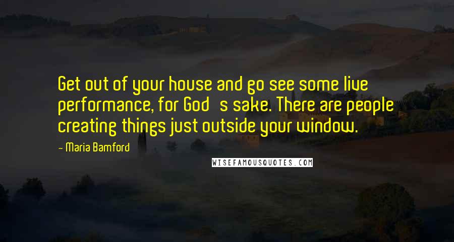 Maria Bamford Quotes: Get out of your house and go see some live performance, for God's sake. There are people creating things just outside your window.