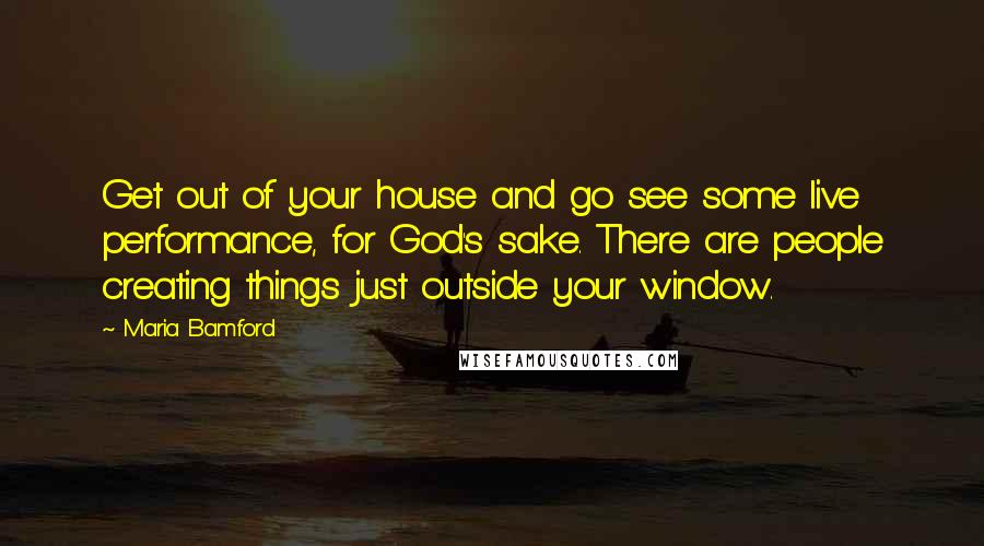 Maria Bamford Quotes: Get out of your house and go see some live performance, for God's sake. There are people creating things just outside your window.