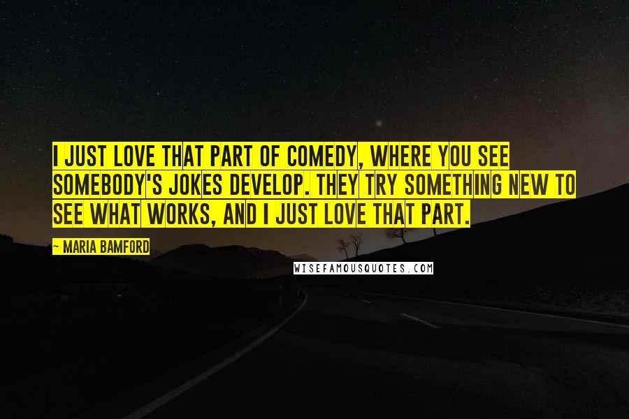 Maria Bamford Quotes: I just love that part of comedy, where you see somebody's jokes develop. They try something new to see what works, and I just love that part.