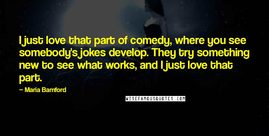 Maria Bamford Quotes: I just love that part of comedy, where you see somebody's jokes develop. They try something new to see what works, and I just love that part.