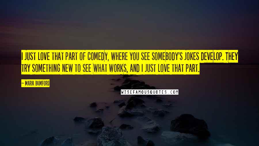 Maria Bamford Quotes: I just love that part of comedy, where you see somebody's jokes develop. They try something new to see what works, and I just love that part.