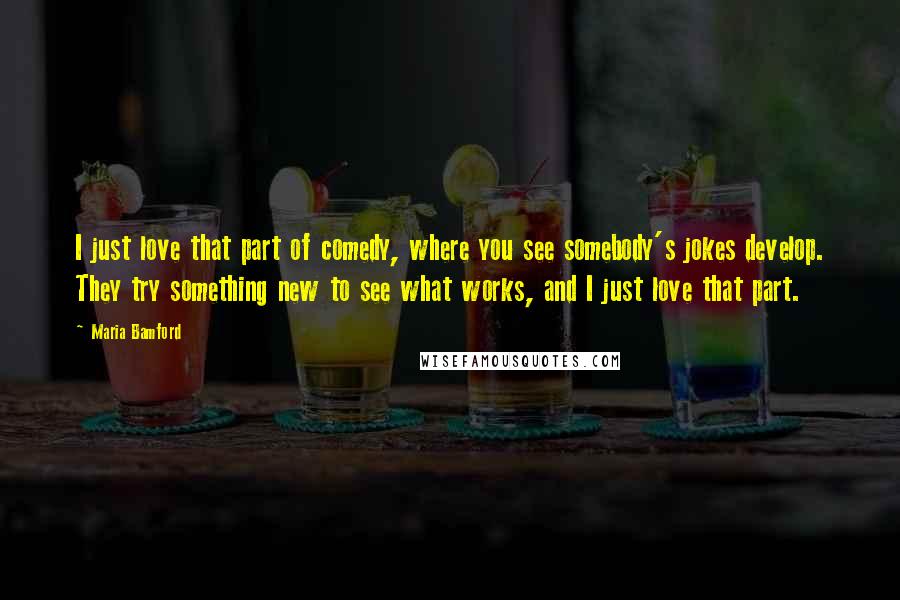 Maria Bamford Quotes: I just love that part of comedy, where you see somebody's jokes develop. They try something new to see what works, and I just love that part.