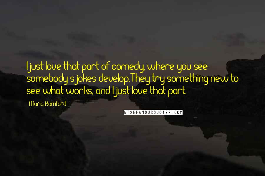 Maria Bamford Quotes: I just love that part of comedy, where you see somebody's jokes develop. They try something new to see what works, and I just love that part.