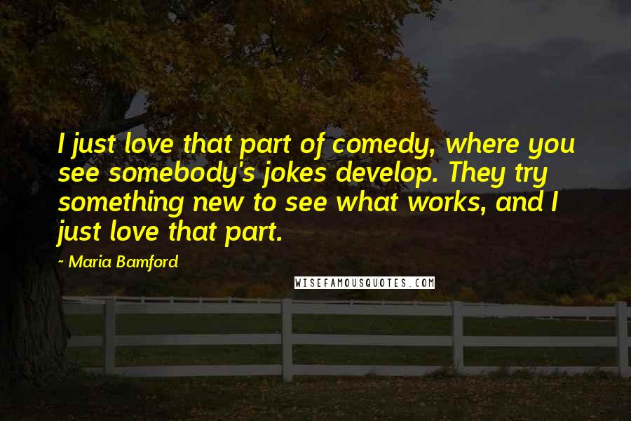 Maria Bamford Quotes: I just love that part of comedy, where you see somebody's jokes develop. They try something new to see what works, and I just love that part.