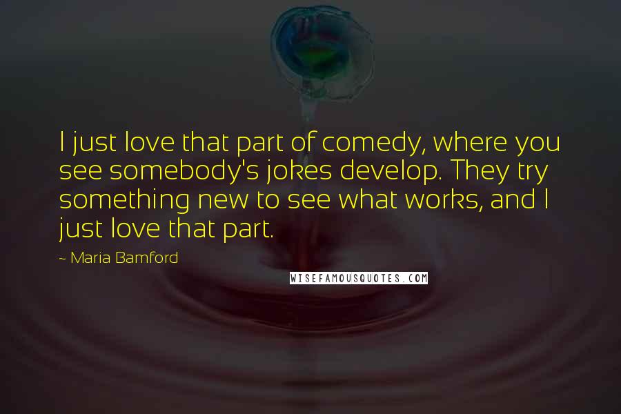 Maria Bamford Quotes: I just love that part of comedy, where you see somebody's jokes develop. They try something new to see what works, and I just love that part.