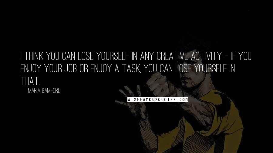 Maria Bamford Quotes: I think you can lose yourself in any creative activity - if you enjoy your job or enjoy a task, you can lose yourself in that.