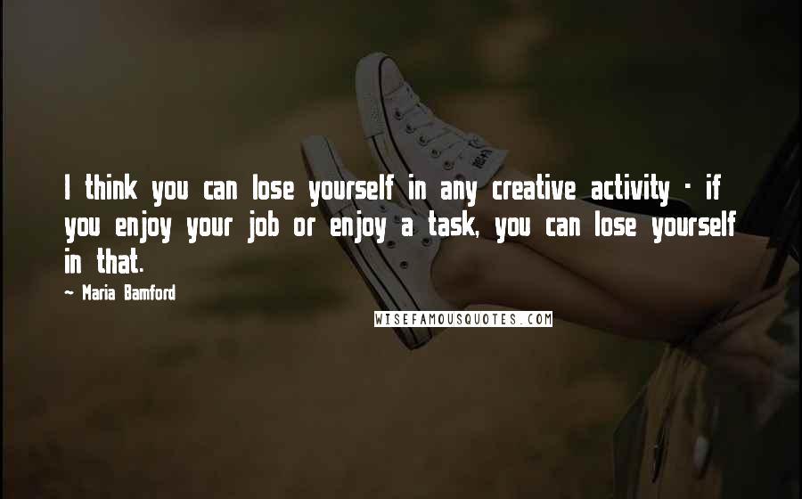 Maria Bamford Quotes: I think you can lose yourself in any creative activity - if you enjoy your job or enjoy a task, you can lose yourself in that.
