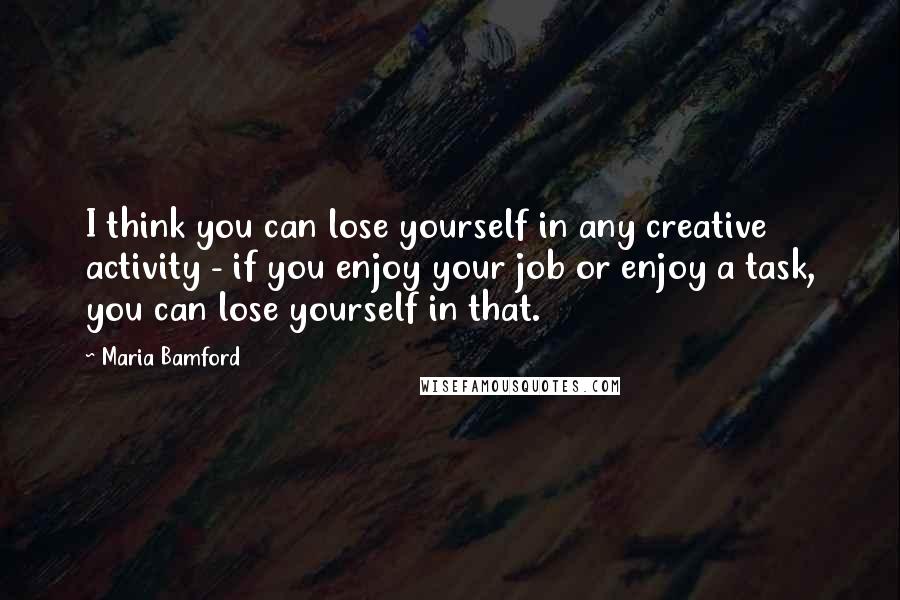 Maria Bamford Quotes: I think you can lose yourself in any creative activity - if you enjoy your job or enjoy a task, you can lose yourself in that.