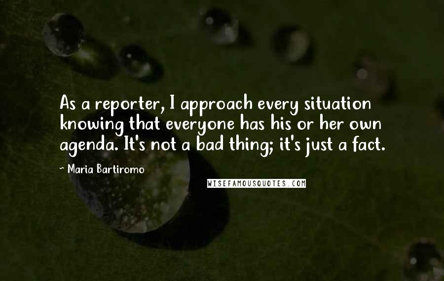 Maria Bartiromo Quotes: As a reporter, I approach every situation knowing that everyone has his or her own agenda. It's not a bad thing; it's just a fact.