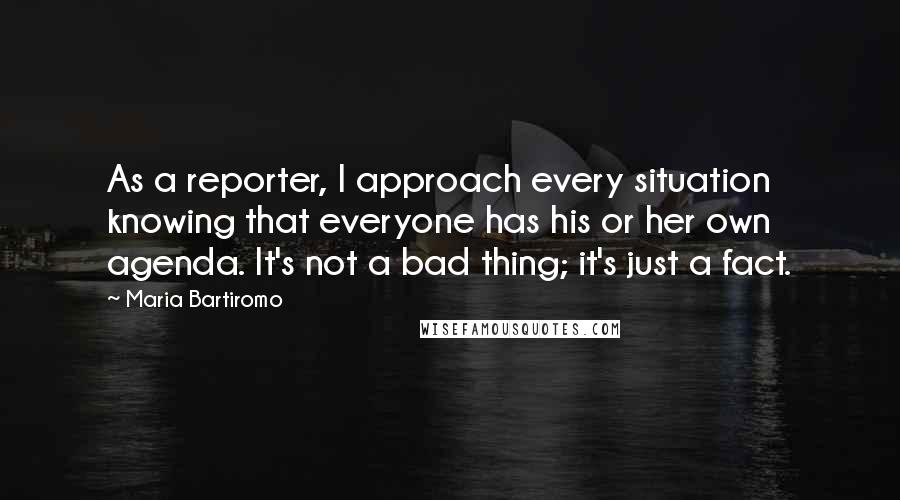 Maria Bartiromo Quotes: As a reporter, I approach every situation knowing that everyone has his or her own agenda. It's not a bad thing; it's just a fact.