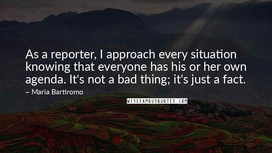 Maria Bartiromo Quotes: As a reporter, I approach every situation knowing that everyone has his or her own agenda. It's not a bad thing; it's just a fact.