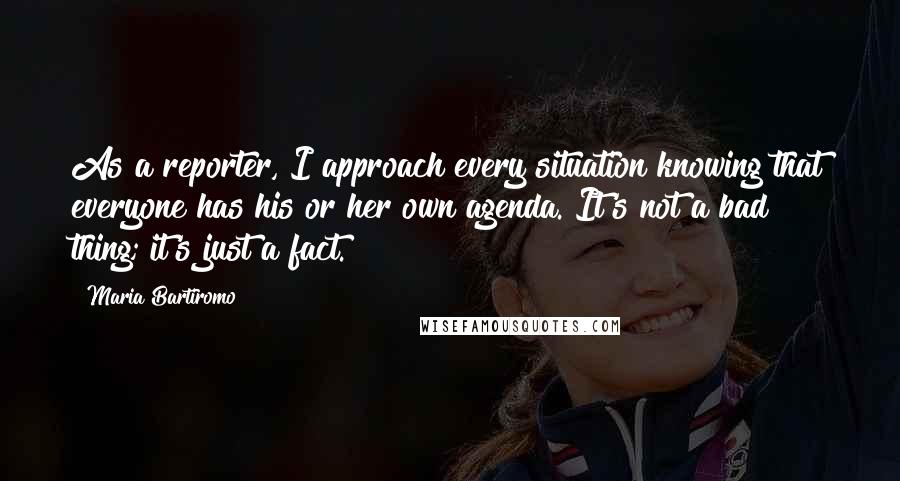 Maria Bartiromo Quotes: As a reporter, I approach every situation knowing that everyone has his or her own agenda. It's not a bad thing; it's just a fact.