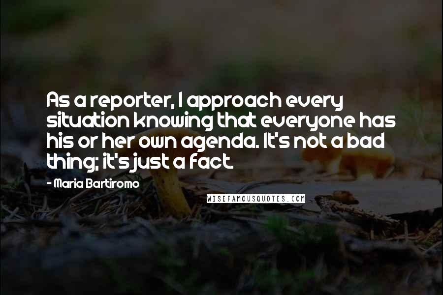 Maria Bartiromo Quotes: As a reporter, I approach every situation knowing that everyone has his or her own agenda. It's not a bad thing; it's just a fact.