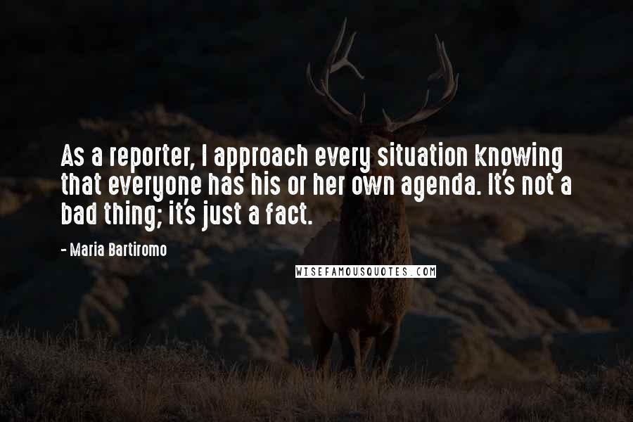 Maria Bartiromo Quotes: As a reporter, I approach every situation knowing that everyone has his or her own agenda. It's not a bad thing; it's just a fact.