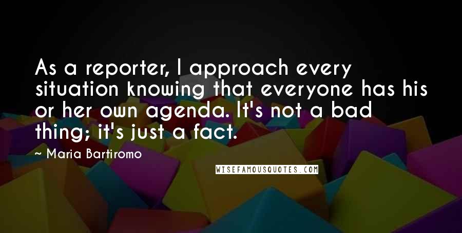 Maria Bartiromo Quotes: As a reporter, I approach every situation knowing that everyone has his or her own agenda. It's not a bad thing; it's just a fact.