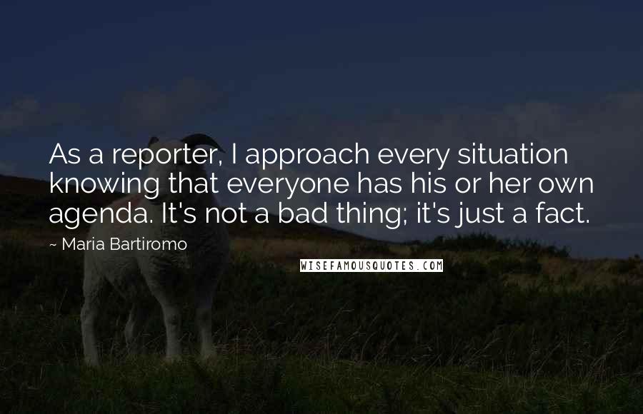 Maria Bartiromo Quotes: As a reporter, I approach every situation knowing that everyone has his or her own agenda. It's not a bad thing; it's just a fact.