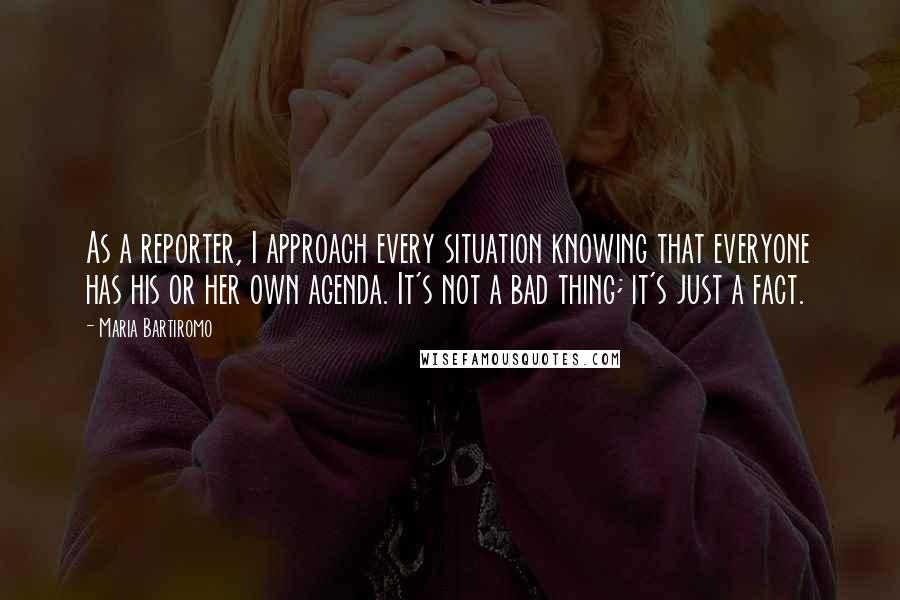 Maria Bartiromo Quotes: As a reporter, I approach every situation knowing that everyone has his or her own agenda. It's not a bad thing; it's just a fact.