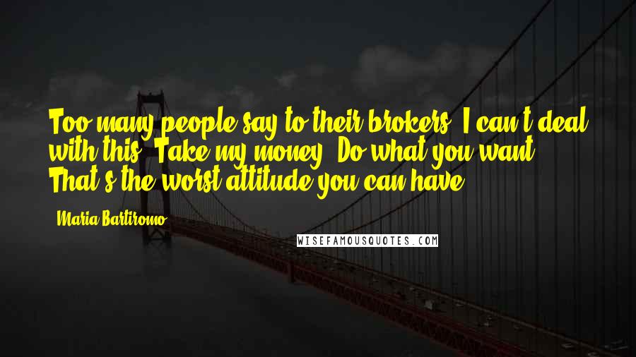 Maria Bartiromo Quotes: Too many people say to their brokers, I can't deal with this. Take my money. Do what you want. That's the worst attitude you can have.