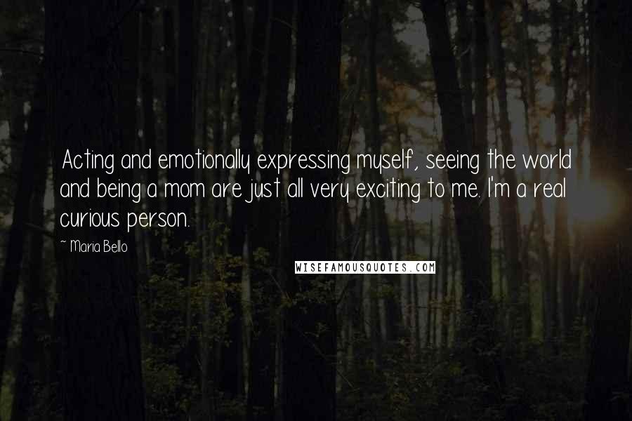 Maria Bello Quotes: Acting and emotionally expressing myself, seeing the world and being a mom are just all very exciting to me. I'm a real curious person.