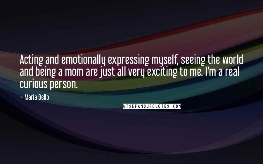 Maria Bello Quotes: Acting and emotionally expressing myself, seeing the world and being a mom are just all very exciting to me. I'm a real curious person.