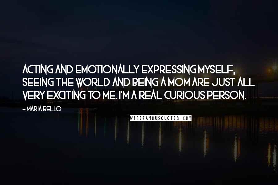 Maria Bello Quotes: Acting and emotionally expressing myself, seeing the world and being a mom are just all very exciting to me. I'm a real curious person.