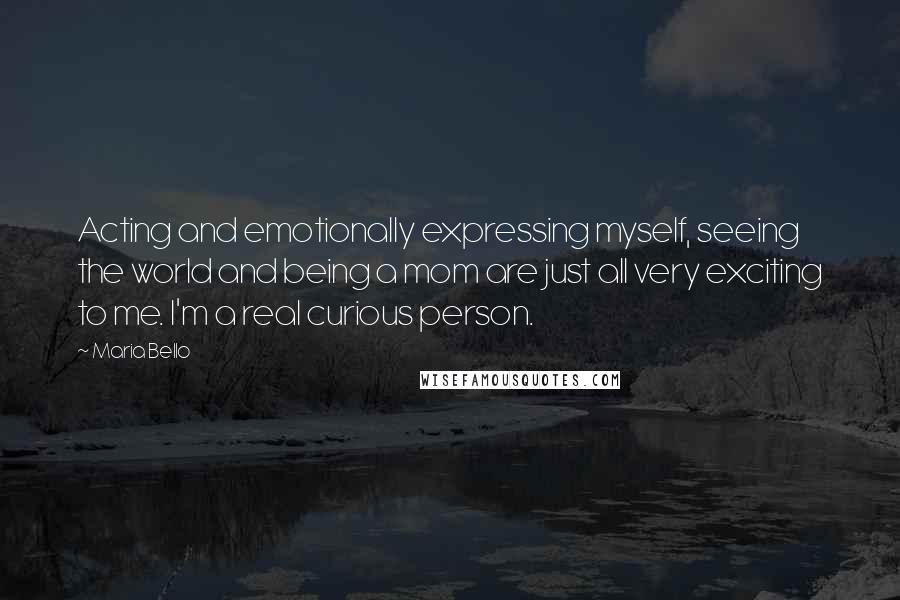 Maria Bello Quotes: Acting and emotionally expressing myself, seeing the world and being a mom are just all very exciting to me. I'm a real curious person.