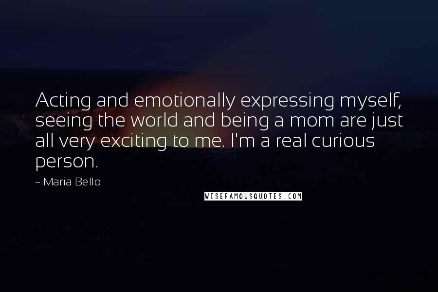 Maria Bello Quotes: Acting and emotionally expressing myself, seeing the world and being a mom are just all very exciting to me. I'm a real curious person.