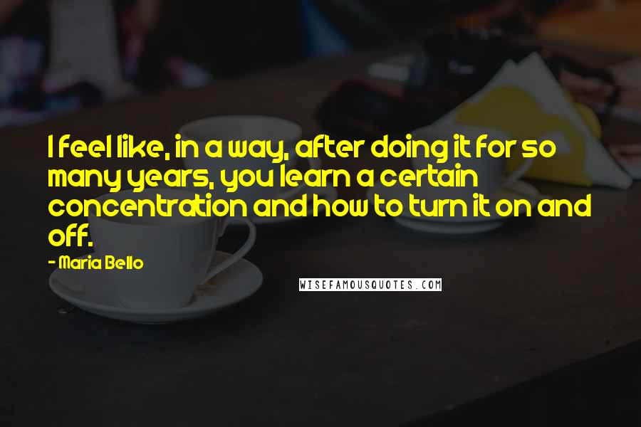 Maria Bello Quotes: I feel like, in a way, after doing it for so many years, you learn a certain concentration and how to turn it on and off.