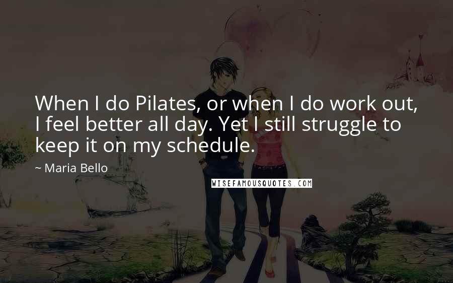 Maria Bello Quotes: When I do Pilates, or when I do work out, I feel better all day. Yet I still struggle to keep it on my schedule.