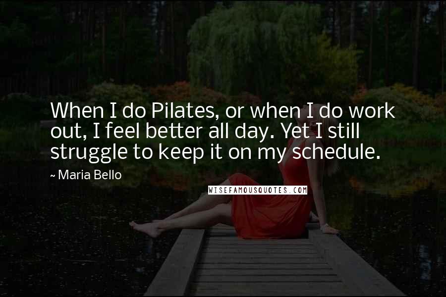 Maria Bello Quotes: When I do Pilates, or when I do work out, I feel better all day. Yet I still struggle to keep it on my schedule.