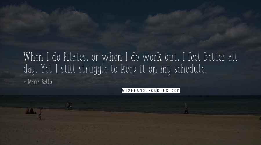 Maria Bello Quotes: When I do Pilates, or when I do work out, I feel better all day. Yet I still struggle to keep it on my schedule.