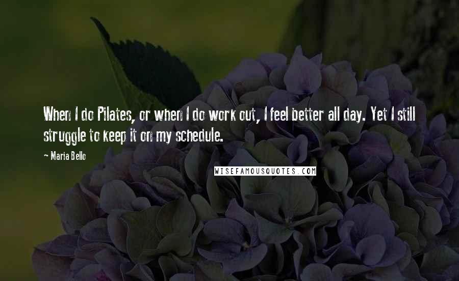 Maria Bello Quotes: When I do Pilates, or when I do work out, I feel better all day. Yet I still struggle to keep it on my schedule.