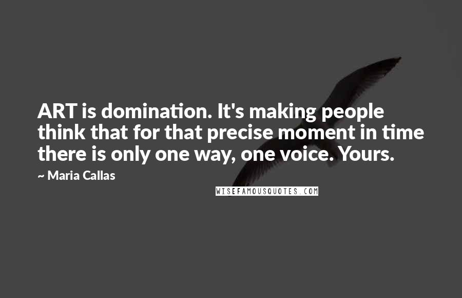 Maria Callas Quotes: ART is domination. It's making people think that for that precise moment in time there is only one way, one voice. Yours.
