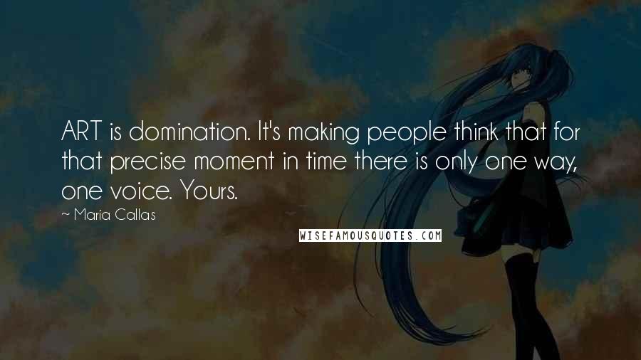 Maria Callas Quotes: ART is domination. It's making people think that for that precise moment in time there is only one way, one voice. Yours.