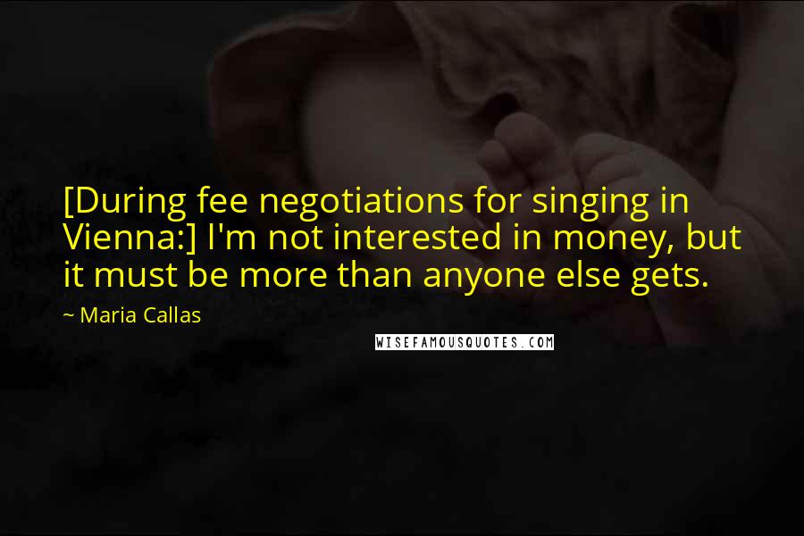 Maria Callas Quotes: [During fee negotiations for singing in Vienna:] I'm not interested in money, but it must be more than anyone else gets.