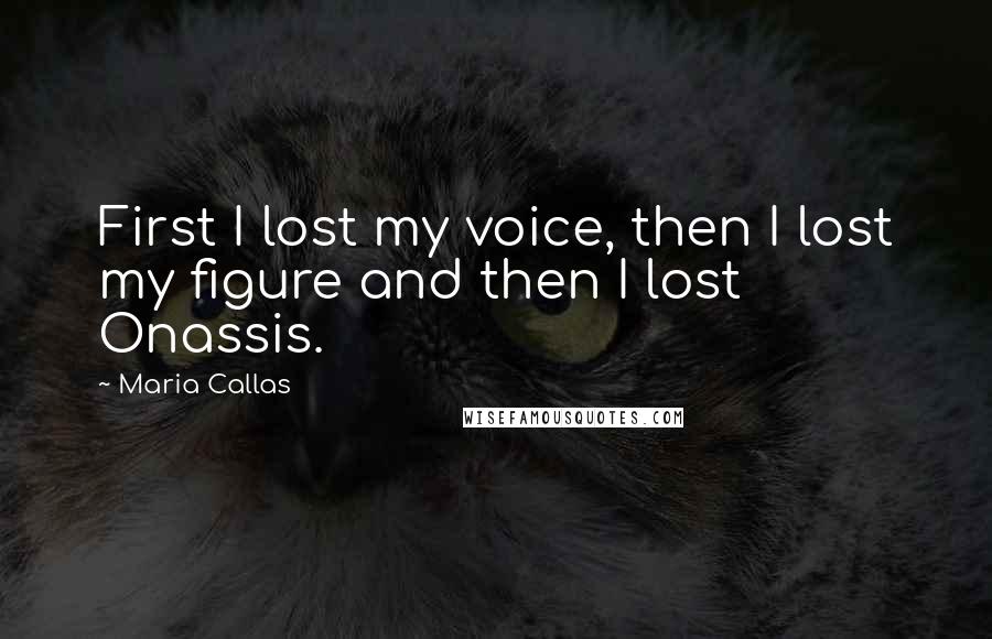Maria Callas Quotes: First I lost my voice, then I lost my figure and then I lost Onassis.
