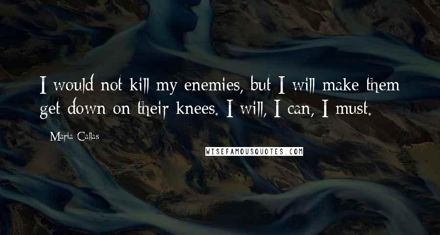 Maria Callas Quotes: I would not kill my enemies, but I will make them get down on their knees. I will, I can, I must.