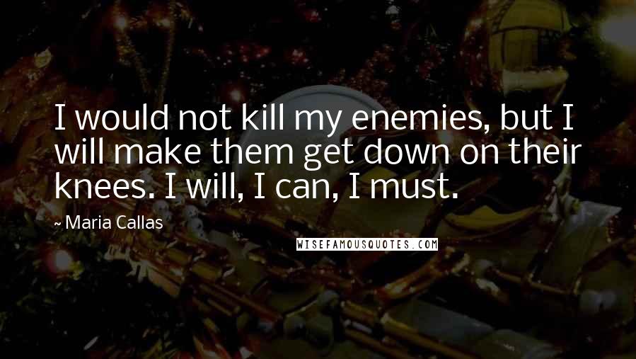 Maria Callas Quotes: I would not kill my enemies, but I will make them get down on their knees. I will, I can, I must.