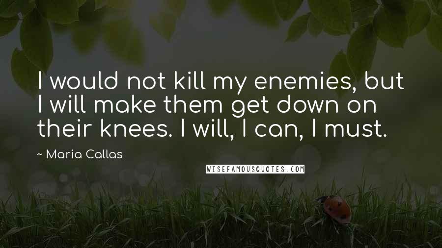 Maria Callas Quotes: I would not kill my enemies, but I will make them get down on their knees. I will, I can, I must.