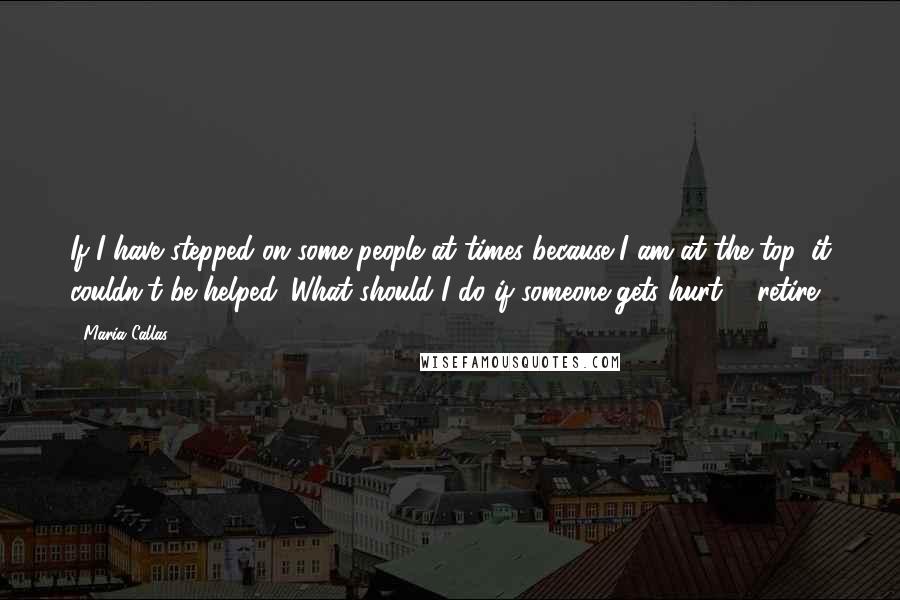 Maria Callas Quotes: If I have stepped on some people at times because I am at the top, it couldn't be helped. What should I do if someone gets hurt ... retire?