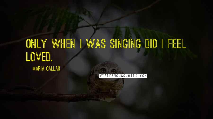 Maria Callas Quotes: Only when I was singing did I feel loved.