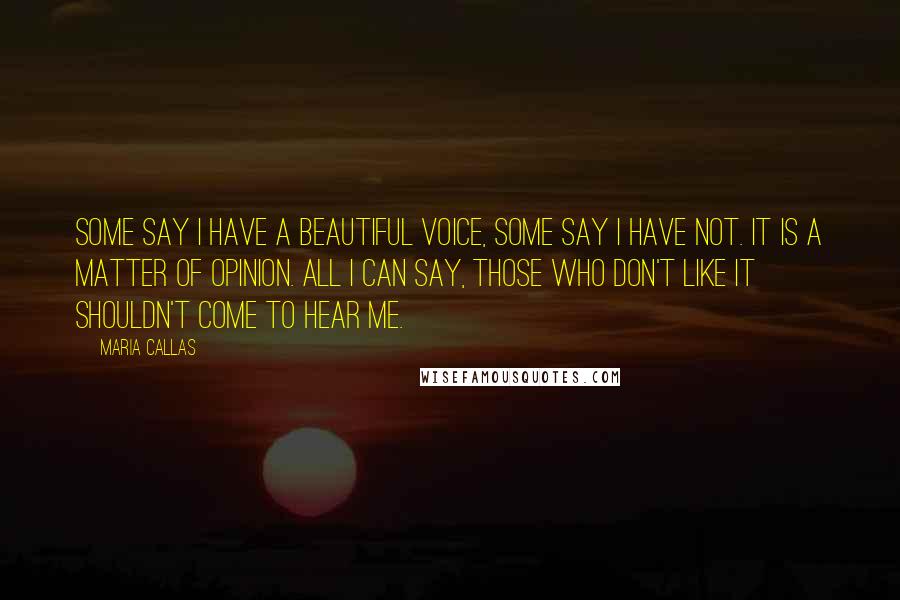Maria Callas Quotes: Some say I have a beautiful voice, some say I have not. It is a matter of opinion. All I can say, those who don't like it shouldn't come to hear me.