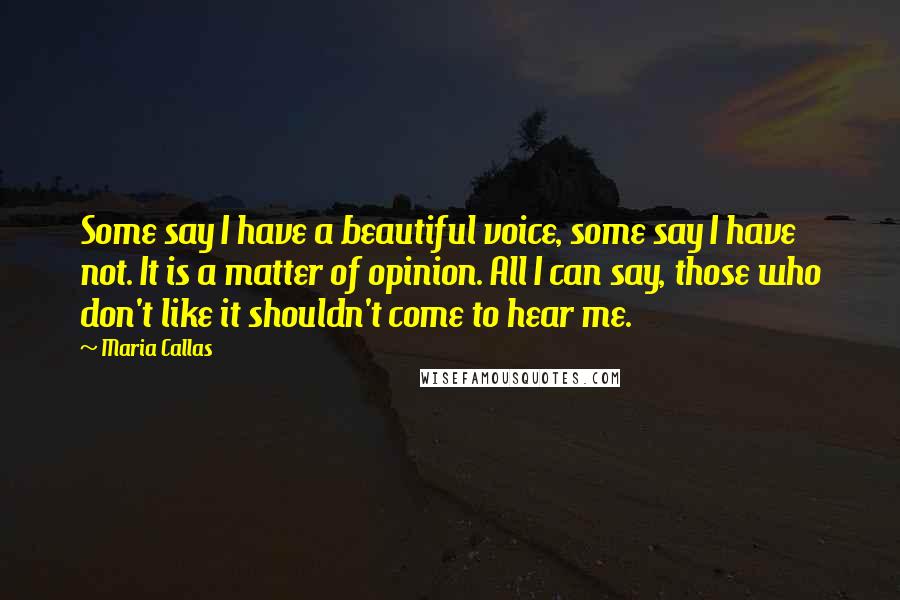 Maria Callas Quotes: Some say I have a beautiful voice, some say I have not. It is a matter of opinion. All I can say, those who don't like it shouldn't come to hear me.