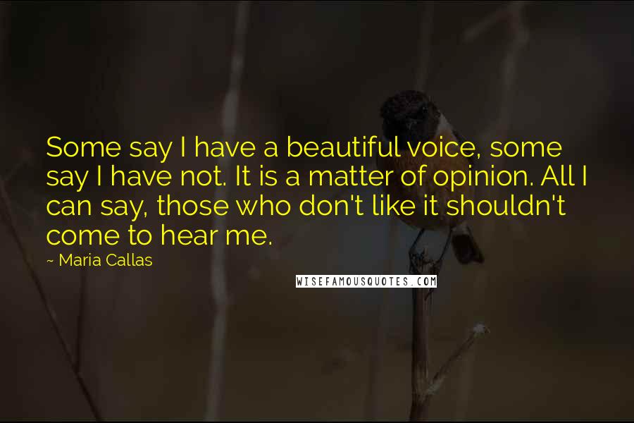 Maria Callas Quotes: Some say I have a beautiful voice, some say I have not. It is a matter of opinion. All I can say, those who don't like it shouldn't come to hear me.