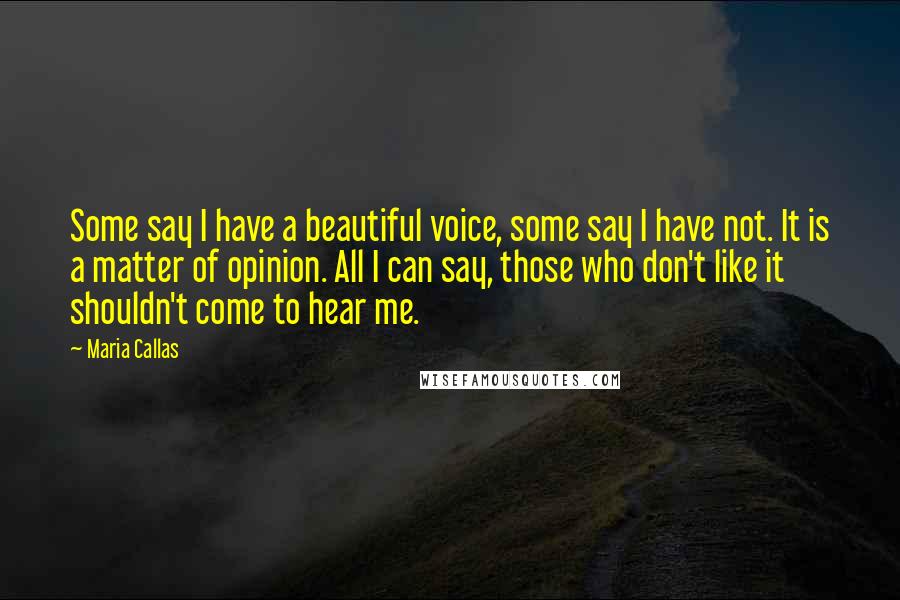 Maria Callas Quotes: Some say I have a beautiful voice, some say I have not. It is a matter of opinion. All I can say, those who don't like it shouldn't come to hear me.