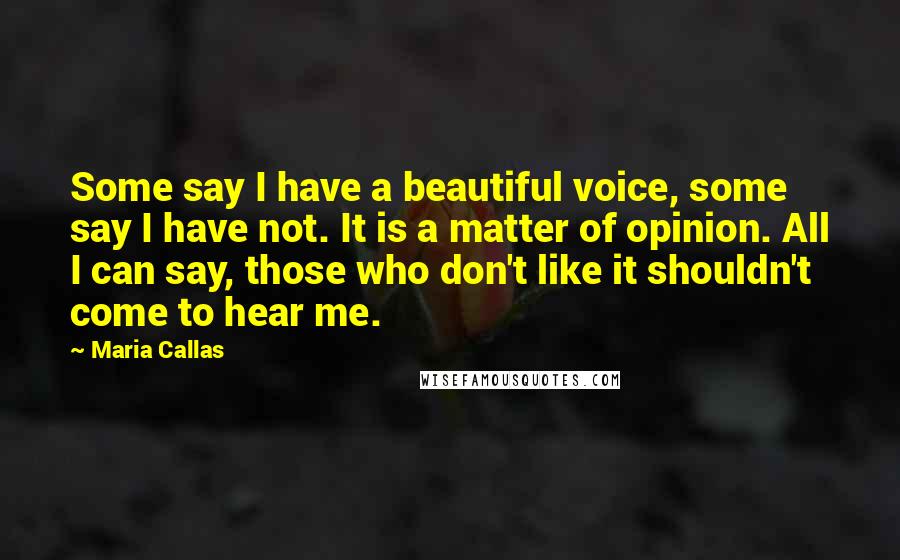 Maria Callas Quotes: Some say I have a beautiful voice, some say I have not. It is a matter of opinion. All I can say, those who don't like it shouldn't come to hear me.