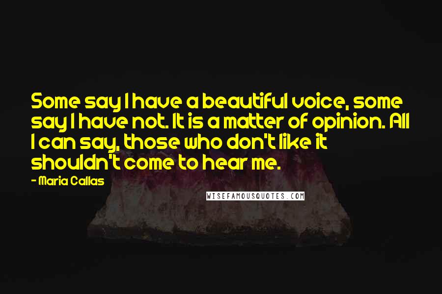 Maria Callas Quotes: Some say I have a beautiful voice, some say I have not. It is a matter of opinion. All I can say, those who don't like it shouldn't come to hear me.